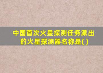 中国首次火星探测任务派出的火星探测器名称是( )